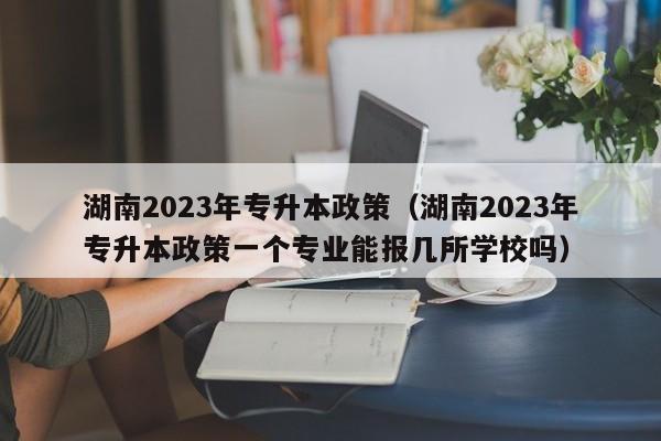 湖南2023年专升本政策（湖南2023年专升本政策一个专业能报几所学校吗）