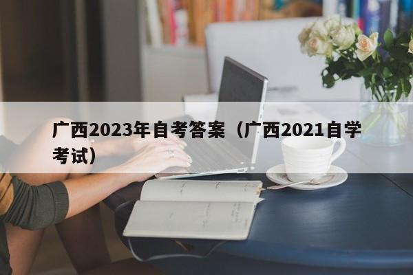 广西2023年自考答案（广西2021自学考试）